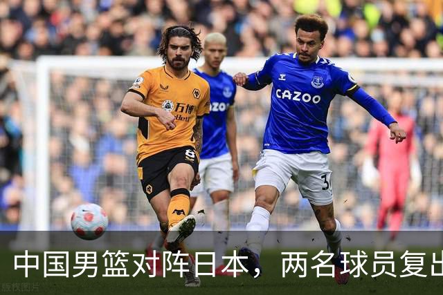 中国男篮对阵日本，两名球员复出，首发和轮换阵容将发生变化
