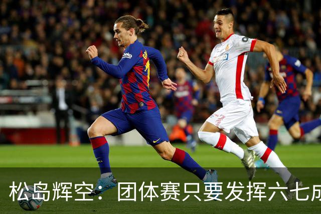 松岛辉空：团体赛只要发挥六七成实力 就能和中国乒乓球队抗衡